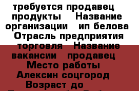 требуется продавец ( продукты) › Название организации ­ ип белова › Отрасль предприятия ­ торговля › Название вакансии ­ продавец › Место работы ­ Алексин соцгород › Возраст до ­ 50 - Тульская обл. Работа » Вакансии   . Тульская обл.